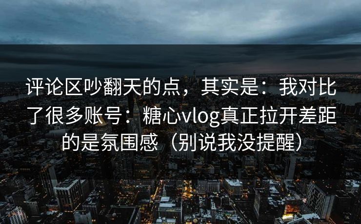 评论区吵翻天的点，其实是：我对比了很多账号：糖心vlog真正拉开差距的是氛围感（别说我没提醒）