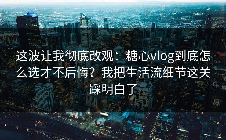 这波让我彻底改观：糖心vlog到底怎么选才不后悔？我把生活流细节这关踩明白了