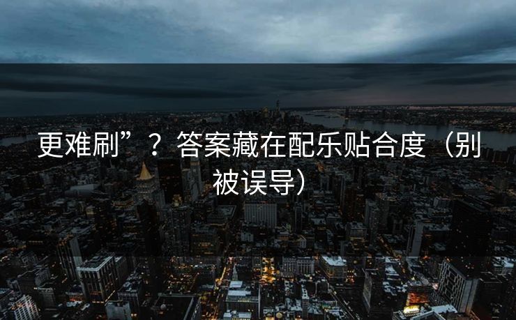 更难刷”？答案藏在配乐贴合度（别被误导）