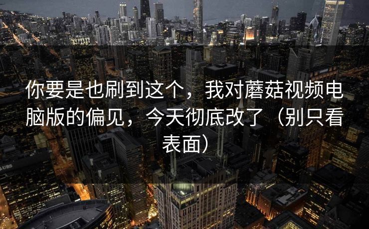 你要是也刷到这个，我对蘑菇视频电脑版的偏见，今天彻底改了（别只看表面）
