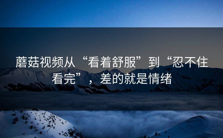 蘑菇视频从“看着舒服”到“忍不住看完”,差的就是情绪 蘑菇视频从“看着舒服”到“忍不住看完”,差的就是情绪