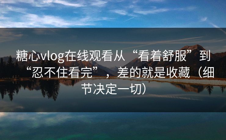 糖心vlog在线观看从“看着舒服”到“忍不住看完”，差的就是收藏（细节决定一切）