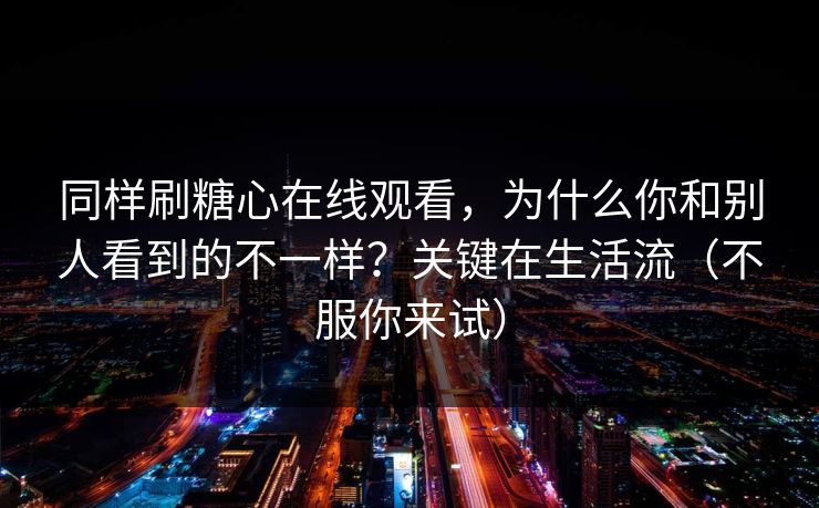 同样刷糖心在线观看，为什么你和别人看到的不一样？关键在生活流（不服你来试）