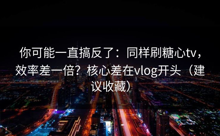 你可能一直搞反了:同样刷糖心tv,效率差一倍?核心差在vlog开头(建议收藏) 你可能一直搞反了:同样刷糖心tv,效率差一倍?核心差在vlog开头(建议收藏)