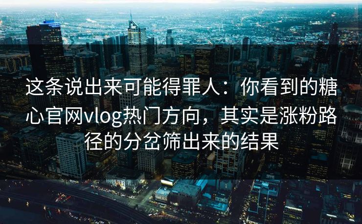 这条说出来可能得罪人：你看到的糖心官网vlog热门方向，其实是涨粉路径的分岔筛出来的结果