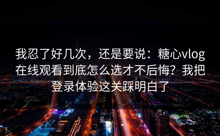 我忍了好几次，还是要说：糖心vlog在线观看到底怎么选才不后悔？我把登录体验这关踩明白了