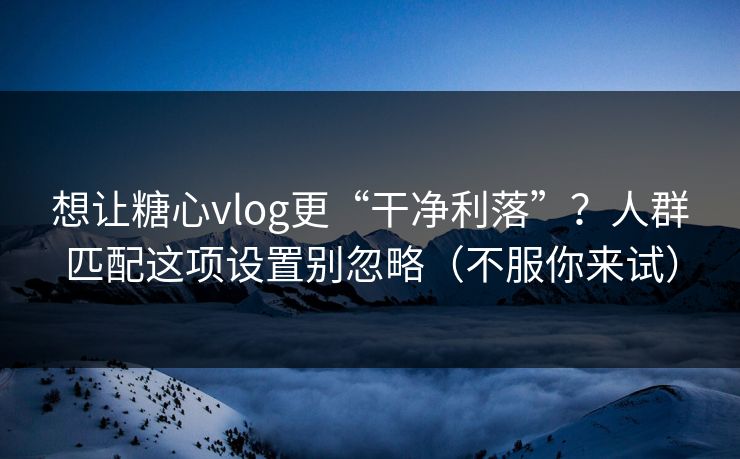 想让糖心vlog更“干净利落”?人群匹配这项设置别忽略(不服你来试) 想让糖心vlog更“干净利落”?人群匹配这项设置别忽略(不服你来试)