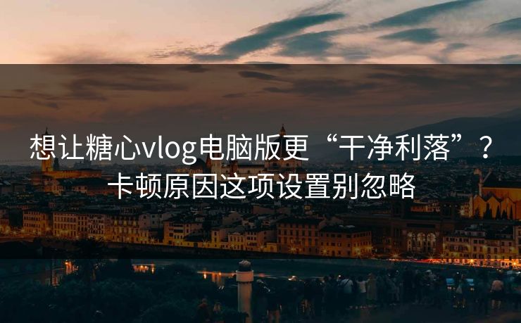 想让糖心vlog电脑版更“干净利落”？卡顿原因这项设置别忽略