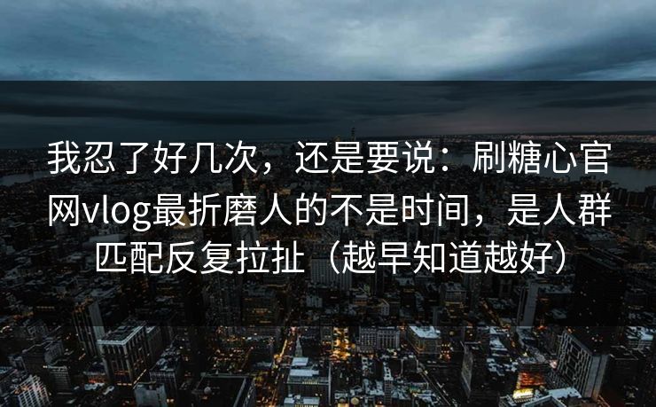 我忍了好几次，还是要说：刷糖心官网vlog最折磨人的不是时间，是人群匹配反复拉扯（越早知道越好）