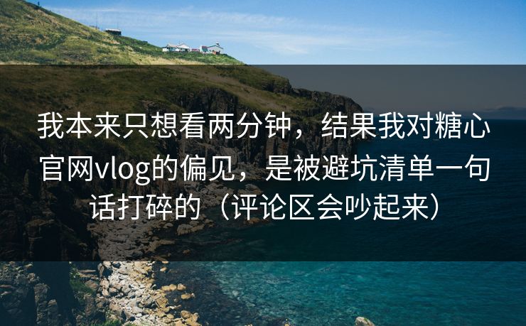 我本来只想看两分钟，结果我对糖心官网vlog的偏见，是被避坑清单一句话打碎的（评论区会吵起来）