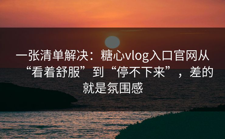 一张清单解决：糖心vlog入口官网从“看着舒服”到“停不下来”，差的就是氛围感