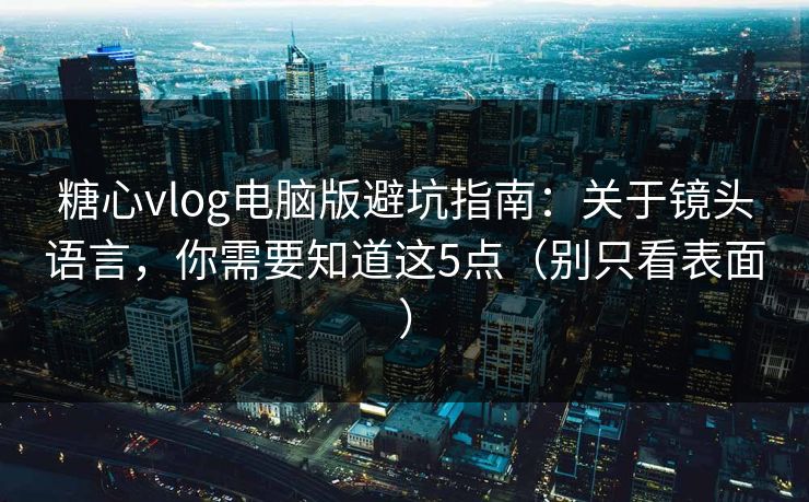 糖心vlog电脑版避坑指南：关于镜头语言，你需要知道这5点（别只看表面）
