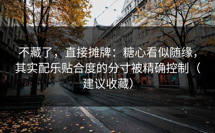 不藏了,直接摊牌:糖心看似随缘,其实配乐贴合度的分寸被精确控制(建议收藏) 不藏了,直接摊牌:糖心看似随缘,其实配乐贴合度的分寸被精确控制(建议收藏)
