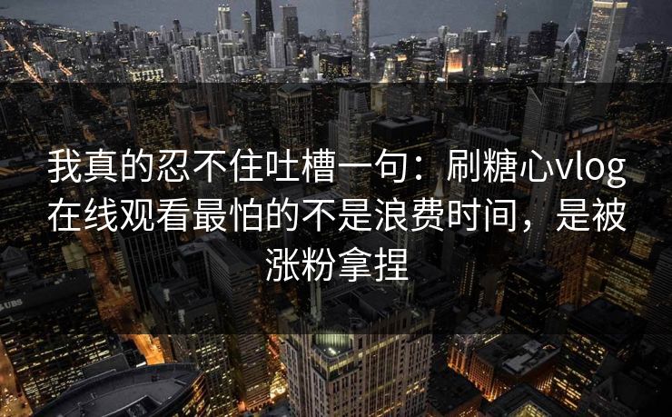 我真的忍不住吐槽一句：刷糖心vlog在线观看最怕的不是浪费时间，是被涨粉拿捏