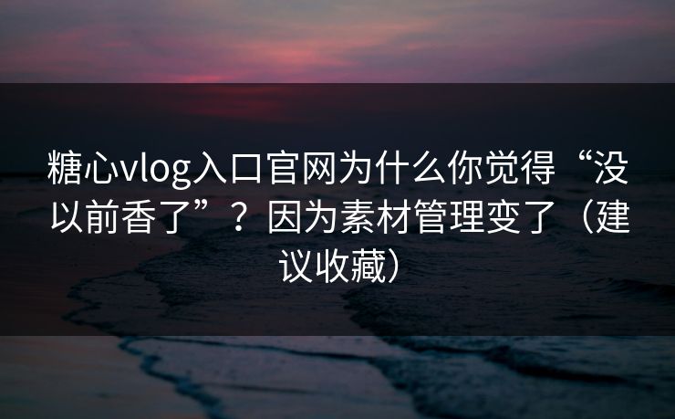 糖心vlog入口官网为什么你觉得“没以前香了”？因为素材管理变了（建议收藏）