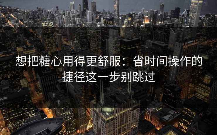 想把糖心用得更舒服：省时间操作的捷径这一步别跳过