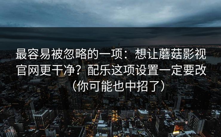 最容易被忽略的一项：想让蘑菇影视官网更干净？配乐这项设置一定要改（你可能也中招了）