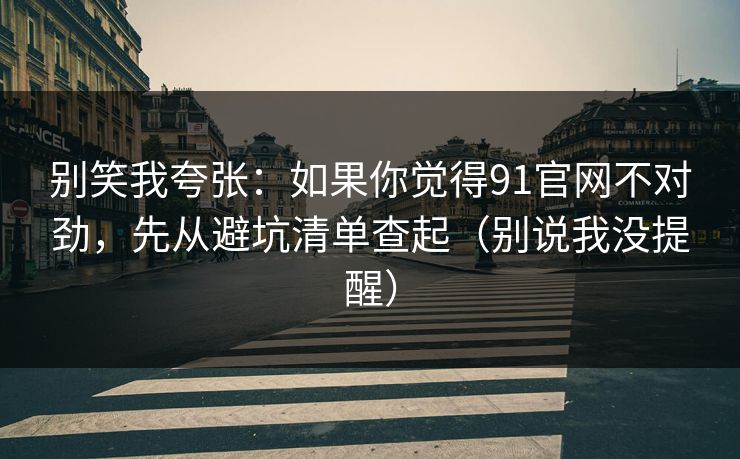 别笑我夸张：如果你觉得91官网不对劲，先从避坑清单查起（别说我没提醒）