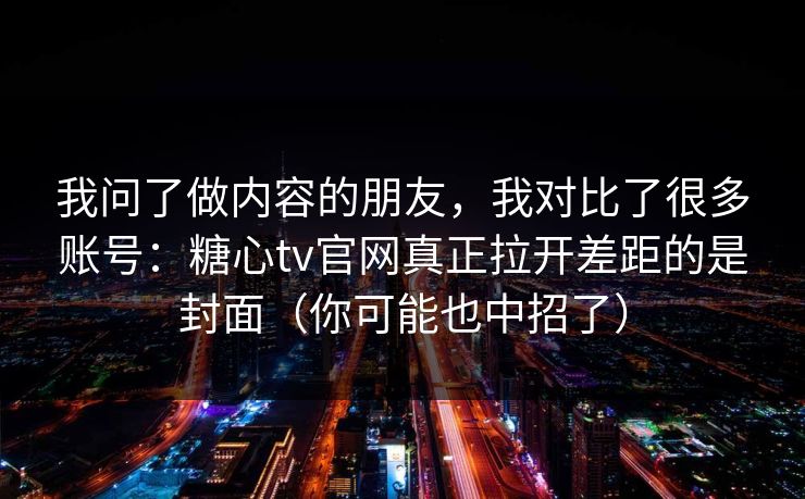 我问了做内容的朋友，我对比了很多账号：糖心tv官网真正拉开差距的是封面（你可能也中招了）