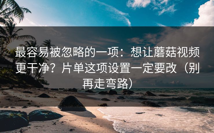 最容易被忽略的一项：想让蘑菇视频更干净？片单这项设置一定要改（别再走弯路）