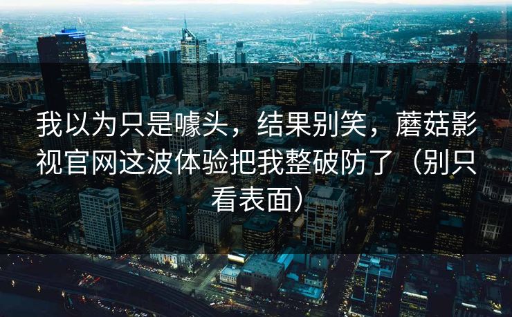我以为只是噱头，结果别笑，蘑菇影视官网这波体验把我整破防了（别只看表面）