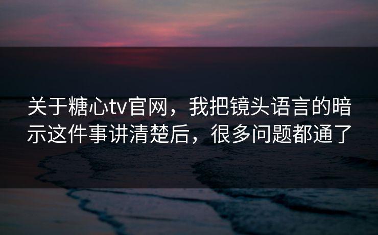关于糖心tv官网，我把镜头语言的暗示这件事讲清楚后，很多问题都通了