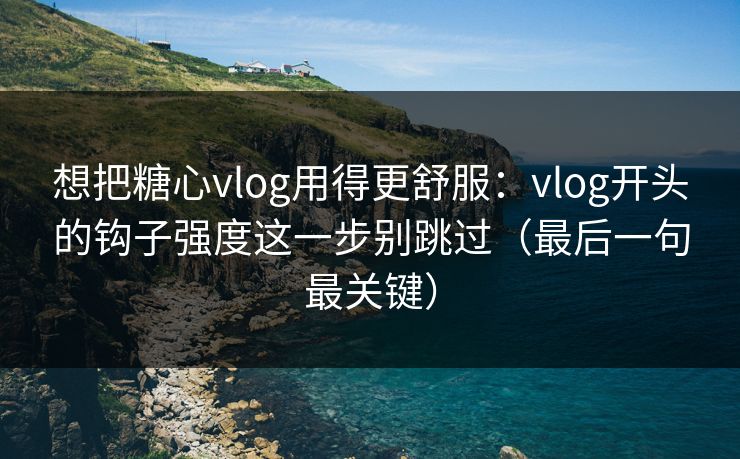 想把糖心vlog用得更舒服：vlog开头的钩子强度这一步别跳过（最后一句最关键）