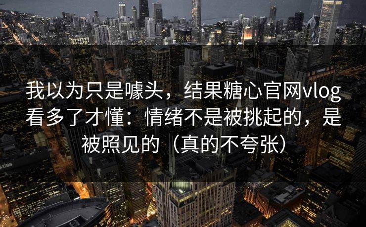 我以为只是噱头，结果糖心官网vlog看多了才懂：情绪不是被挑起的，是被照见的（真的不夸张）
