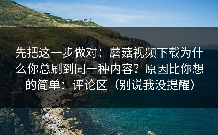 先把这一步做对：蘑菇视频下载为什么你总刷到同一种内容？原因比你想的简单：评论区（别说我没提醒）
