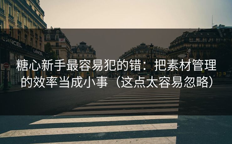 糖心新手最容易犯的错：把素材管理的效率当成小事（这点太容易忽略）