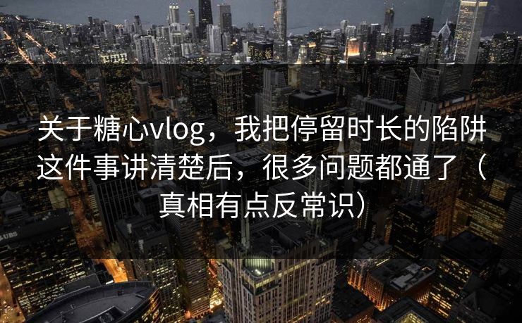关于糖心vlog，我把停留时长的陷阱这件事讲清楚后，很多问题都通了（真相有点反常识）