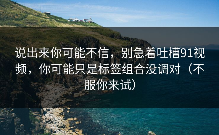说出来你可能不信，别急着吐槽91视频，你可能只是标签组合没调对（不服你来试）