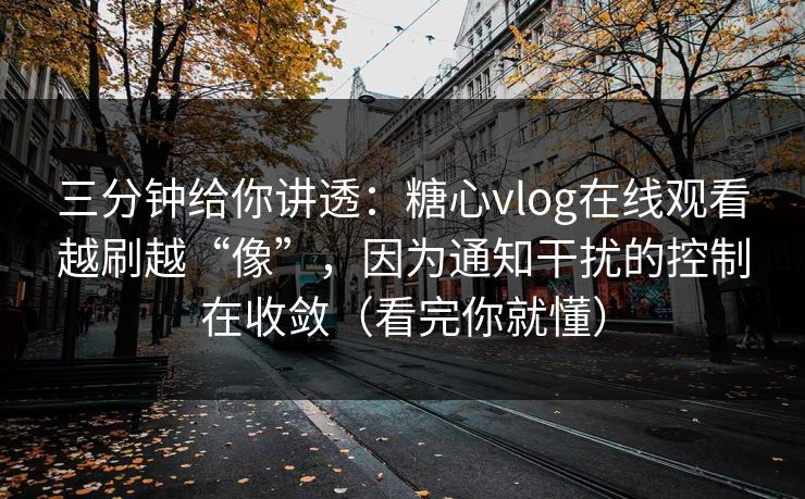 三分钟给你讲透：糖心vlog在线观看越刷越“像”，因为通知干扰的控制在收敛（看完你就懂）