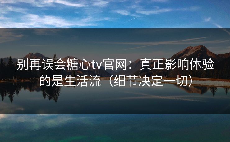 别再误会糖心tv官网：真正影响体验的是生活流（细节决定一切）