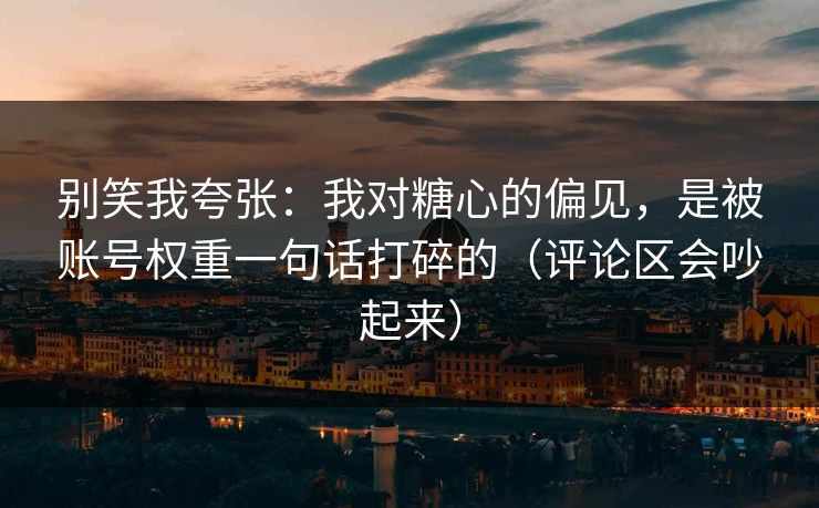 别笑我夸张：我对糖心的偏见，是被账号权重一句话打碎的（评论区会吵起来）
