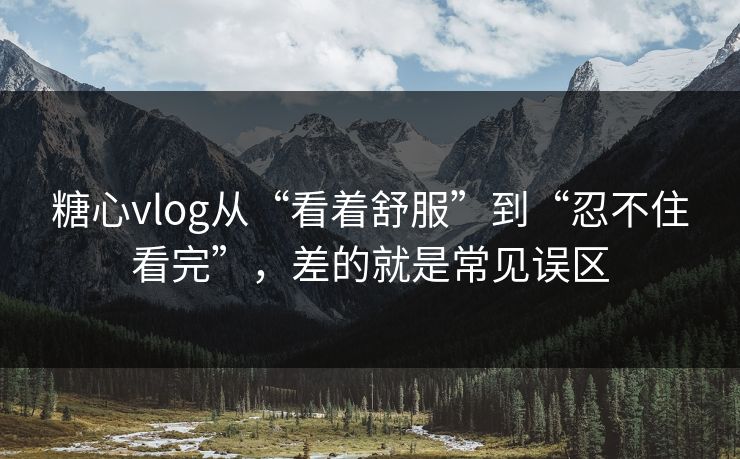 糖心vlog从“看着舒服”到“忍不住看完”，差的就是常见误区