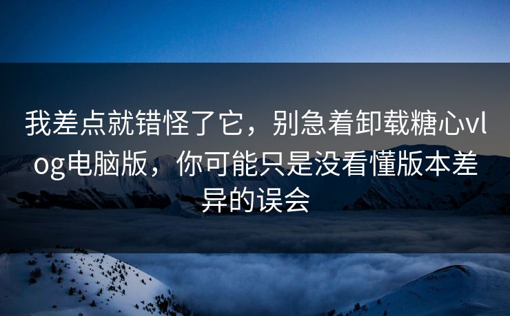 我差点就错怪了它，别急着卸载糖心vlog电脑版，你可能只是没看懂版本差异的误会