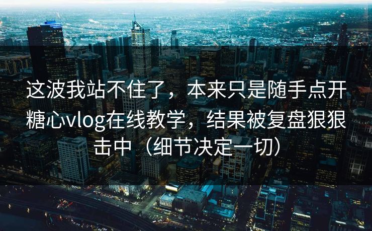 这波我站不住了，本来只是随手点开糖心vlog在线教学，结果被复盘狠狠击中（细节决定一切）