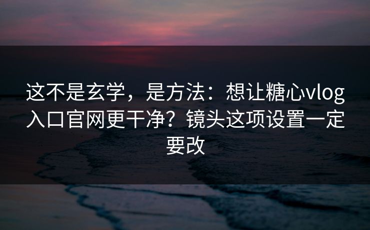 这不是玄学，是方法：想让糖心vlog入口官网更干净？镜头这项设置一定要改