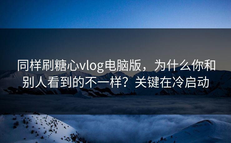 同样刷糖心vlog电脑版，为什么你和别人看到的不一样？关键在冷启动