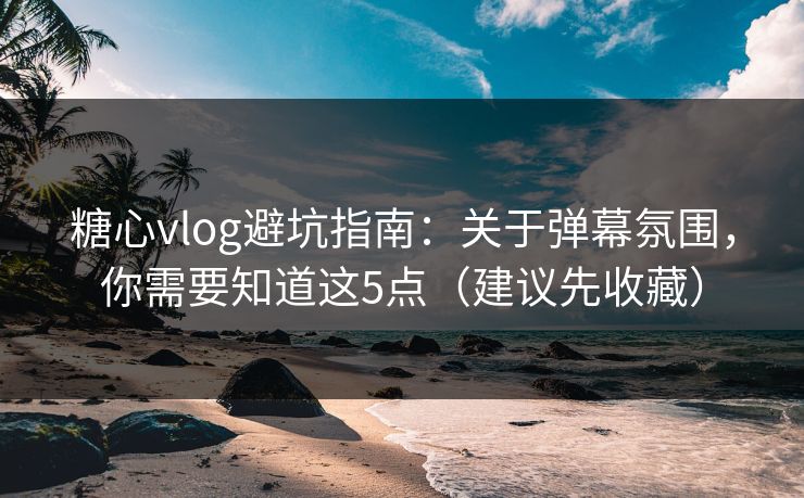 糖心vlog避坑指南：关于弹幕氛围，你需要知道这5点（建议先收藏）