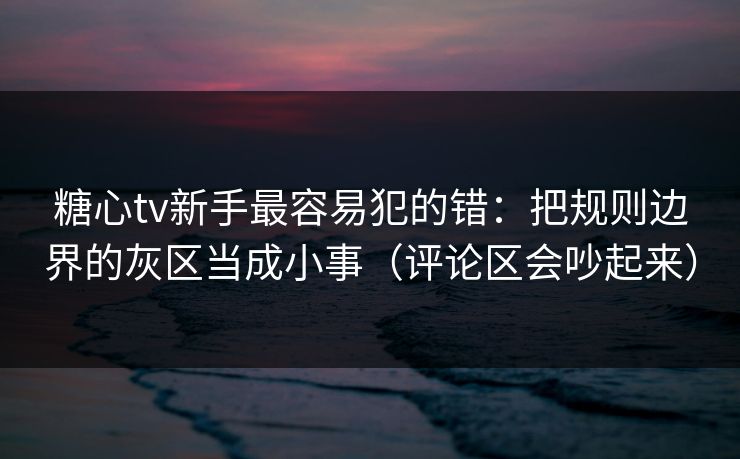 糖心tv新手最容易犯的错：把规则边界的灰区当成小事（评论区会吵起来）