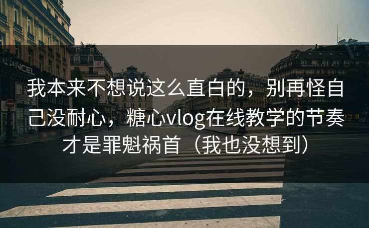 我本来不想说这么直白的，别再怪自己没耐心，糖心vlog在线教学的节奏才是罪魁祸首（我也没想到）