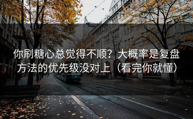 你刷糖心总觉得不顺？大概率是复盘方法的优先级没对上（看完你就懂）