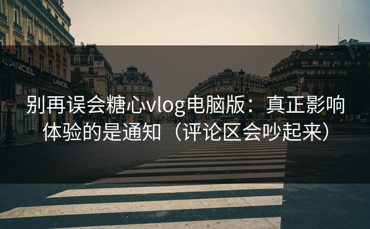 别再误会糖心vlog电脑版：真正影响体验的是通知（评论区会吵起来）
