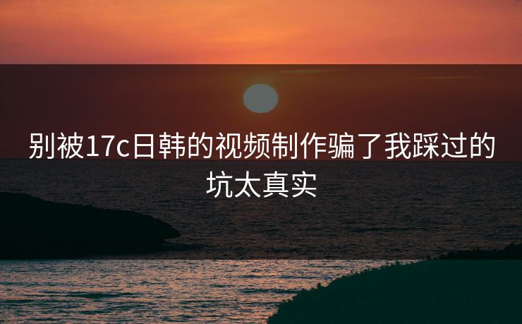 别被17c日韩的视频制作骗了我踩过的坑太真实